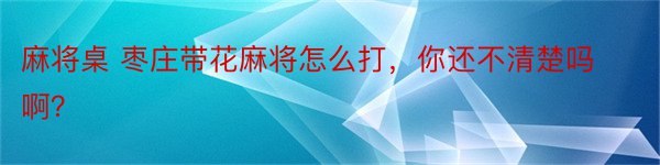 麻将桌 枣庄带花麻将怎么打，你还不清楚吗啊？