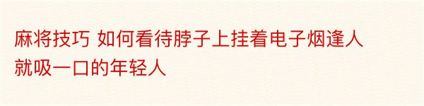 麻将技巧 如何看待脖子上挂着电子烟逢人就吸一口的年轻人