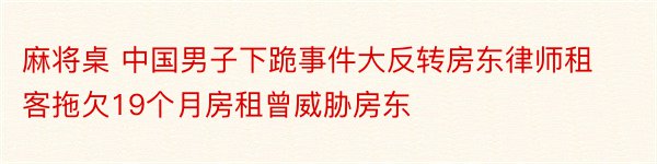 麻将桌 中国男子下跪事件大反转房东律师租客拖欠19个月房租曾威胁房东