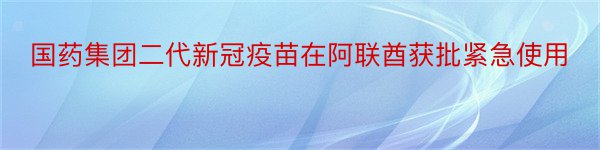 国药集团二代新冠疫苗在阿联酋获批紧急使用